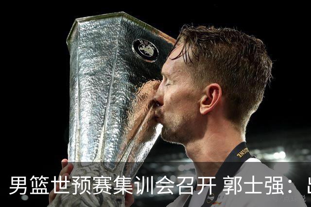 男篮世预赛集训会召开 郭士强：出线形势严峻 年轻队员需敢打敢拼