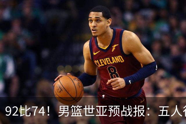92比74！男篮世亚预战报：五人得分上双 , 生死战爆发 , 中国男篮晋级