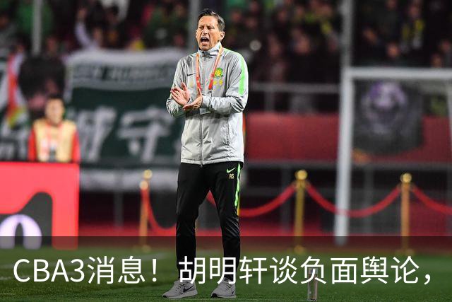 CBA3消息！胡明轩谈负面舆论，张镇麟称赞王哲林，山西新帅非杨鸣！
